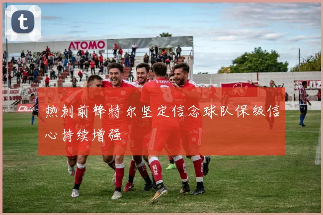 热刺前锋特尔坚定信念球队保级信心持续增强