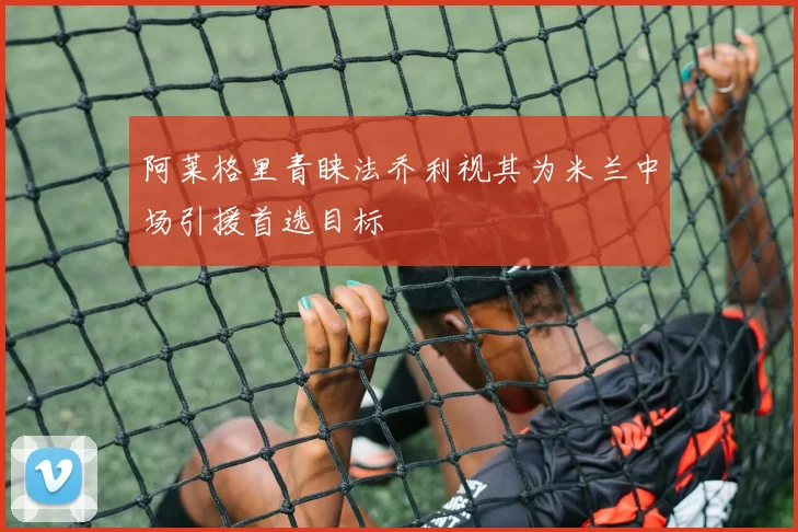 阿莱格里青睐法乔利视其为米兰中场引援首选目标