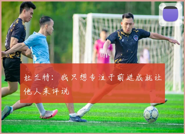 杜兰特：我只想专注于前进成就让他人来评说