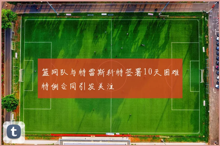 篮网队与特雷斯科特签署10天困难特例合同引发关注