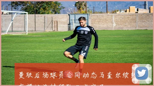 曼联后场球员合同动态马奎尔续约在望达洛特留队几成定局