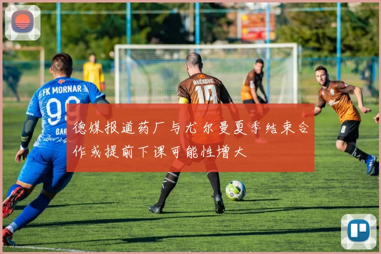 德媒报道药厂与尤尔曼夏季结束合作或提前下课可能性增大