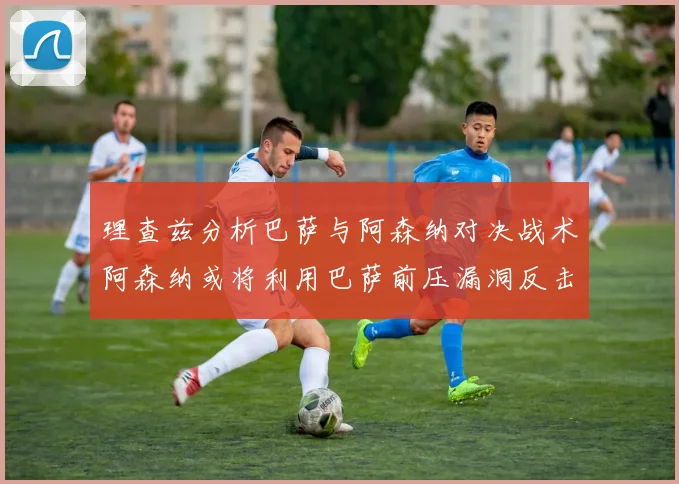 理查兹分析巴萨与阿森纳对决战术阿森纳或将利用巴萨前压漏洞反击成功