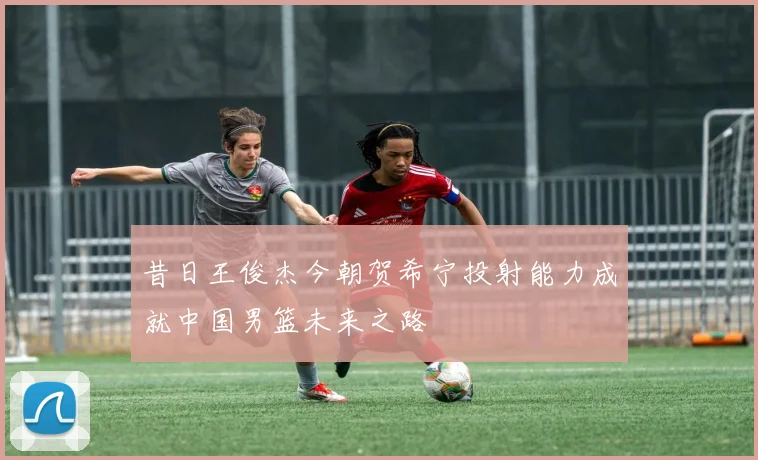 昔日王俊杰今朝贺希宁投射能力成就中国男篮未来之路